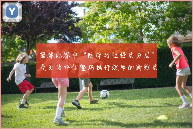 篮球比赛中“防守对位强度分层”是否为评估整场执行效率的新维度