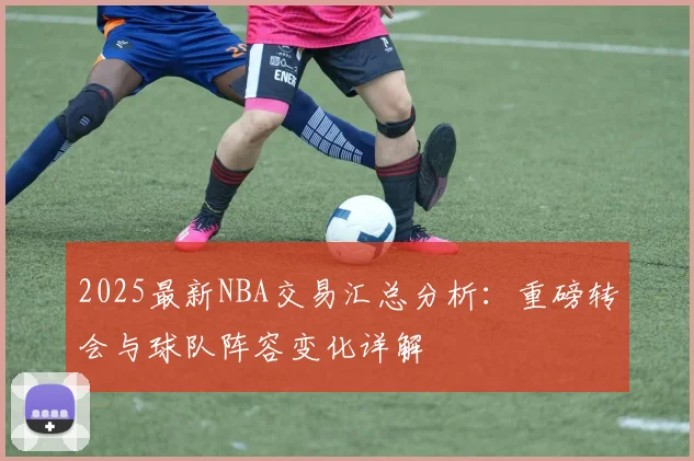 2025最新NBA交易汇总分析：重磅转会与球队阵容变化详解
