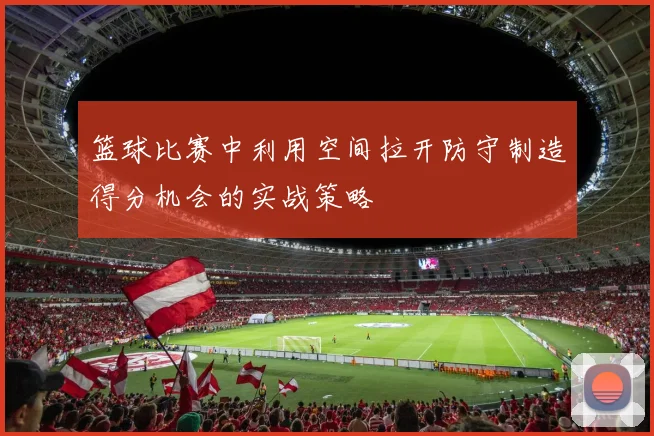 篮球比赛中利用空间拉开防守制造得分机会的实战策略