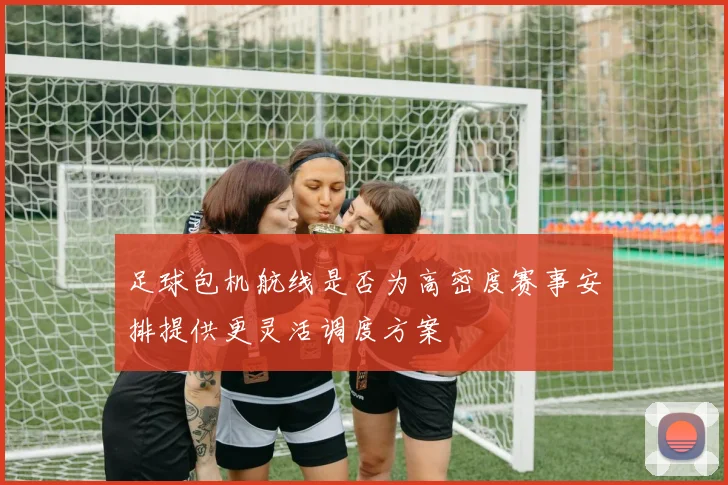 足球包机航线是否为高密度赛事安排提供更灵活调度方案