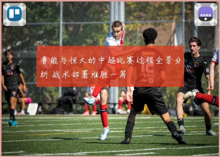 鲁能与恒大的中超比赛过程全景分析 战术部署谁胜一筹