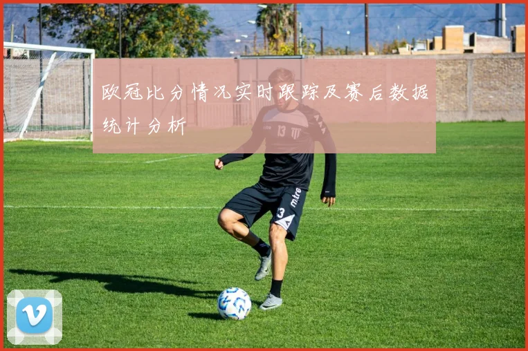 欧冠比分情况实时跟踪及赛后数据统计分析